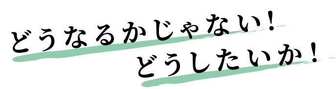 どうなるかじゃない！どうしたいか！